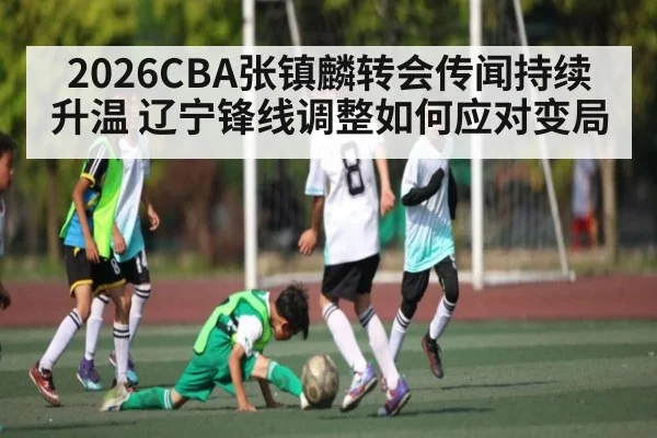 2026CBA张镇麟转会传闻持续升温 辽宁锋线调整如何应对变局