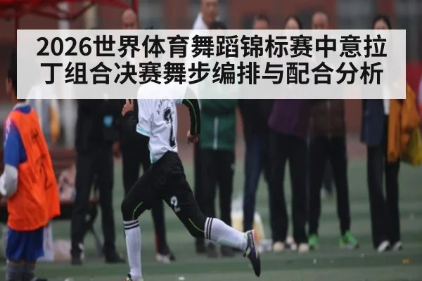 2026世界体育舞蹈锦标赛中意拉丁组合决赛舞步编排与配合分析